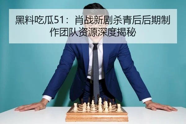 黑料吃瓜51：肖战新剧杀青后后期制作团队资源深度揭秘